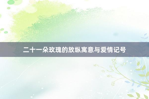二十一朵玫瑰的放纵寓意与爱情记号