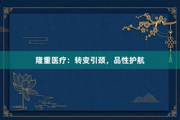 隆重医疗：转变引颈，品性护航