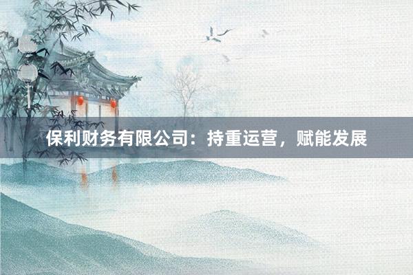 保利财务有限公司：持重运营，赋能发展